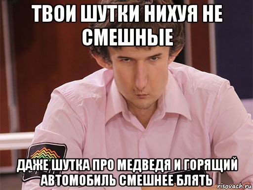 твои шутки нихуя не смешные даже шутка про медведя и горящий автомобиль смешнее блять