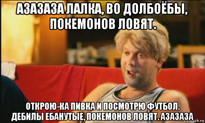 азазаза лалка, во долбоёбы, покемонов ловят. открою-ка пивка и посмотрю футбол. дебилы ебанутые, покемонов ловят. азазаза, Мем Светлаков