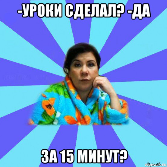 -уроки сделал? -да за 15 минут?, Мем типичная мама