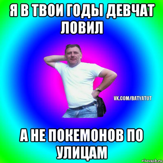 я в твои годы девчат ловил а не покемонов по улицам