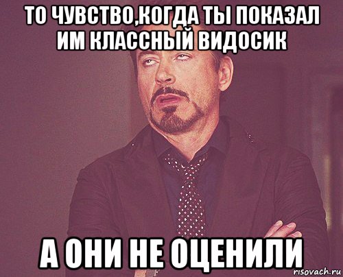 то чувство,когда ты показал им классный видосик а они не оценили, Мем твое выражение лица