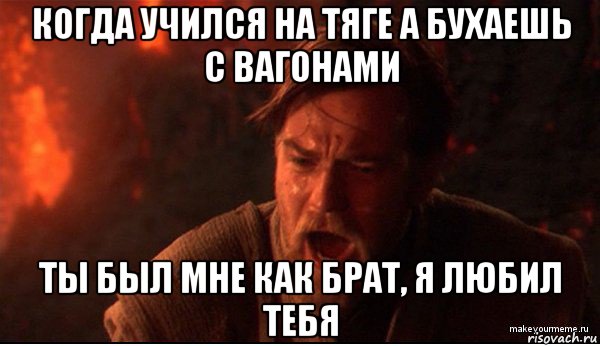 когда учился на тяге а бухаешь с вагонами ты был мне как брат, я любил тебя, Мем ты был мне как брат