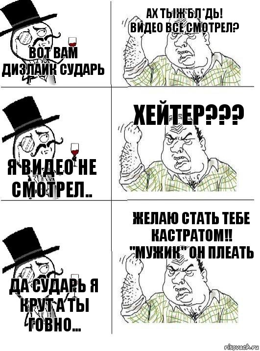 Вот вам дизлайк сударь Ах тыж бл*дь! Видео все смотрел? Я видео не смотрел.. Хейтер??? Да сударь я крут а ты говно... Желаю стать тебе кастратом!! ''Мужик'' Он плеать