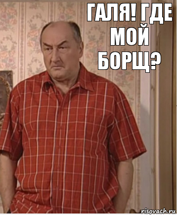 Галя! Где мой борщ?