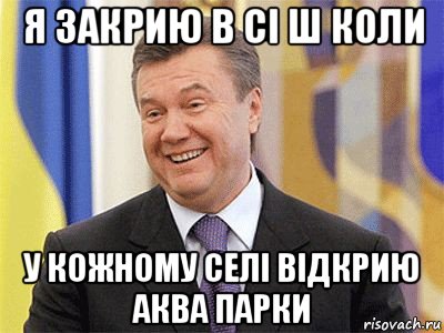 я закрию в сі ш коли у кожному селі відкрию аква парки