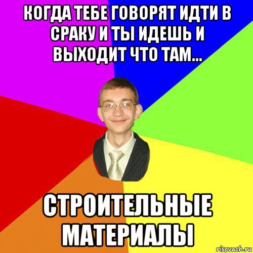 когда тебе говорят идти в сраку и ты идешь и выходит что там... строительные материалы