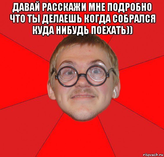 давай расскажи мне подробно что ты делаешь когда собрался куда нибудь поехать)) 