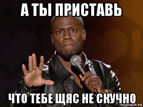 а ты приставь что тебе щяс не скучно, Мем  А теперь представь