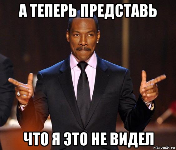 а теперь представь что я это не видел