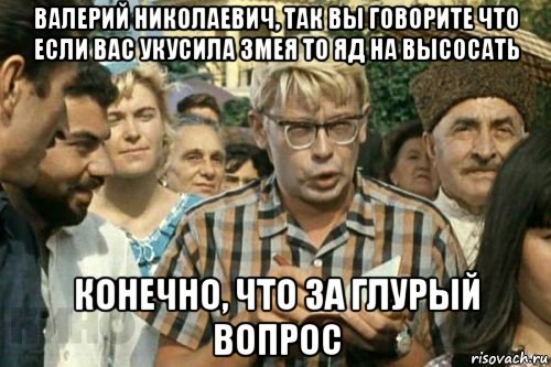 валерий николаевич, так вы говорите что если вас укусила змея то яд на высосать конечно, что за глурый вопрос, Мем Я записываю (Шурик)