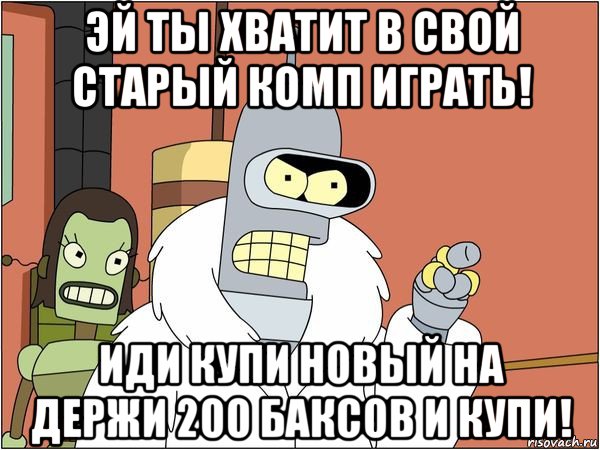 эй ты хватит в свой старый комп играть! иди купи новый на держи 200 баксов и купи!, Мем Бендер