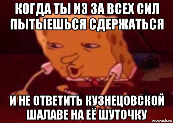 когда ты из за всех сил пытыешься сдержаться и не ответить кузнецовской шалаве на её шуточку