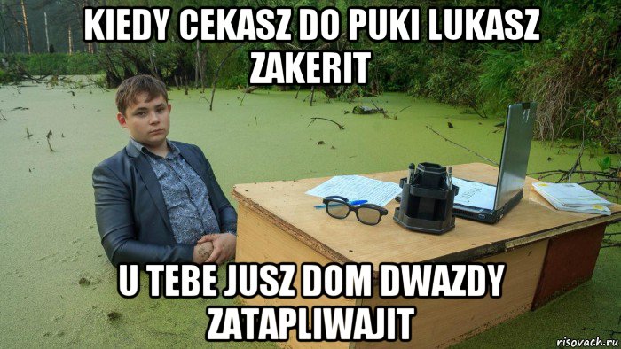 kiedy cekasz do puki lukasz zakerit u tebe jusz dom dwazdy zatapliwajit