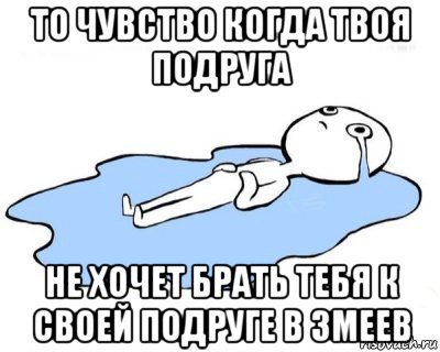 то чувство когда твоя подруга не хочет брать тебя к своей подруге в змеев