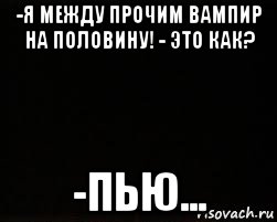 -я между прочим вампир на половину! - это как? -пью...