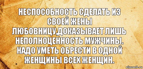 НЕСПОСОБНОСТЬ СДЕЛАТЬ ИЗ СВОЕЙ ЖЕНЫ ЛЮБОВНИЦУ,ДОКАЗЫВАЕТ ЛИШЬ НЕПОЛНОЦЕННОСТЬ МУЖЧИНЫ. НАДО УМЕТЬ ОБРЕСТИ В ОДНОЙ ЖЕНЩИНЫ ВСЕХ ЖЕНЩИН.