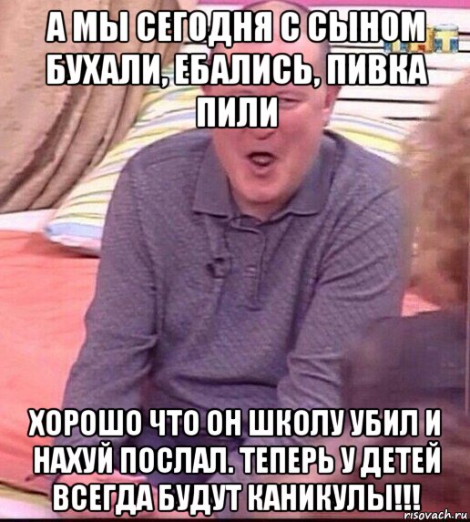 а мы сегодня с сыном бухали, ебались, пивка пили хорошо что он школу убил и нахуй послал. теперь у детей всегда будут каникулы!!!, Мем  Должанский