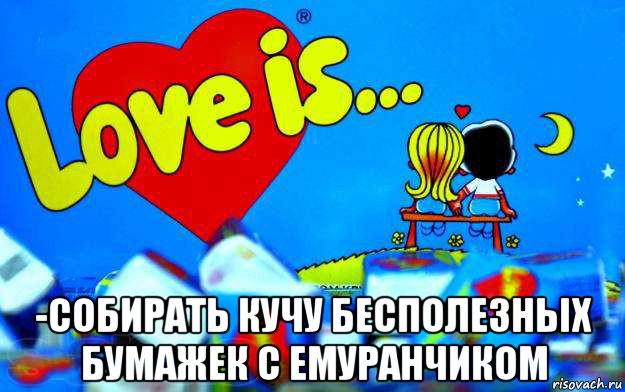  -собирать кучу бесполезных бумажек с емуранчиком, Мем Love is