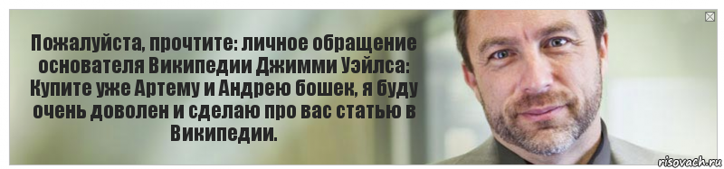 Пожалуйста, прочтите: личное обращение основателя Википедии Джимми Уэйлса:
Купите уже Артему и Андрею бошек, я буду очень доволен и сделаю про вас статью в Википедии., Комикс Джимми