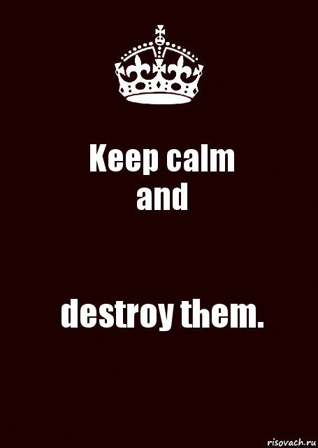 Keep calm
and destroy them.