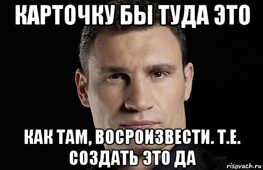 карточку бы туда это как там, восроизвести. т.е. создать это да, Мем Кличко