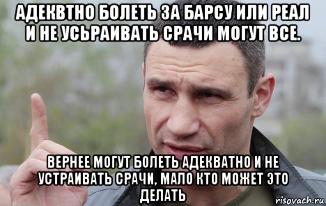 адеквтно болеть за барсу или реал и не усьраивать срачи могут все. вернее могут болеть адекватно и не устраивать срачи, мало кто может это делать, Мем Кличко говорит