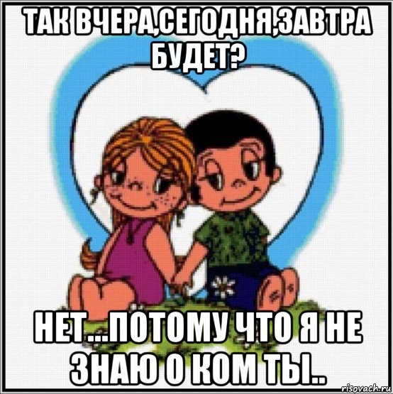 так вчера,сегодня,завтра будет? нет...потому что я не знаю о ком ты..