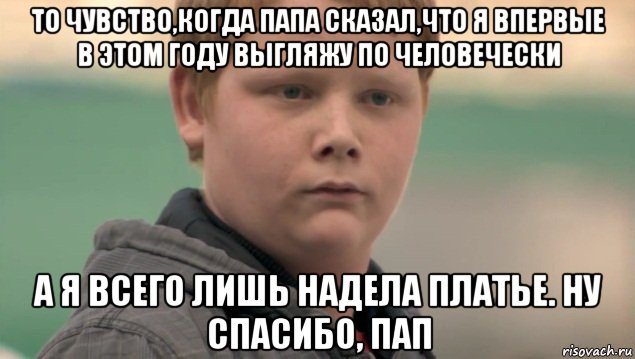 то чувство,когда папа сказал,что я впервые в этом году выгляжу по человечески а я всего лишь надела платье. ну спасибо, пап