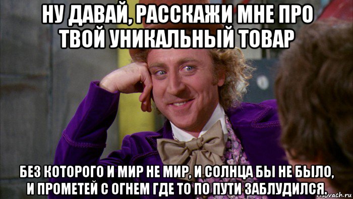 ну давай, расскажи мне про твой уникальный товар без которого и мир не мир, и солнца бы не было, и прометей с огнем где то по пути заблудился., Мем Ну давай расскажи (Вилли Вонка)