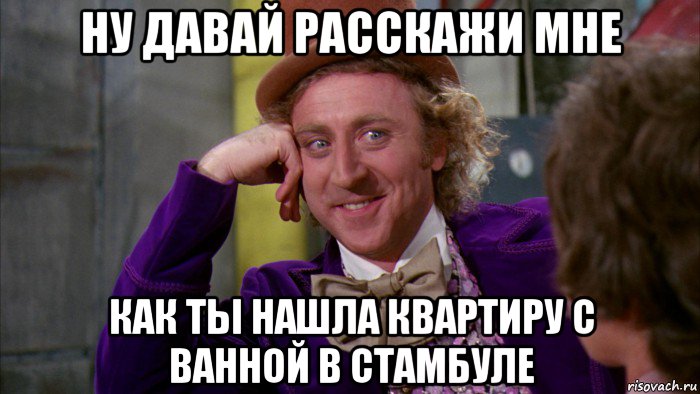 ну давай расскажи мне как ты нашла квартиру с ванной в стамбуле, Мем Ну давай расскажи (Вилли Вонка)