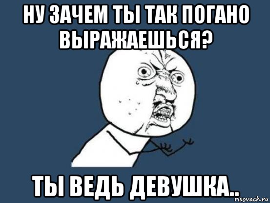 ну зачем ты так погано выражаешься? ты ведь девушка.., Мем Ну почему