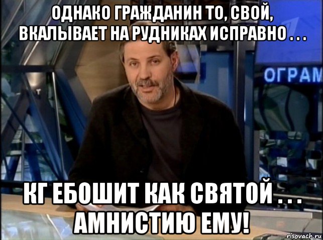 однако гражданин то, свой, вкалывает на рудниках исправно . . . кг ебошит как святой . . . амнистию ему!