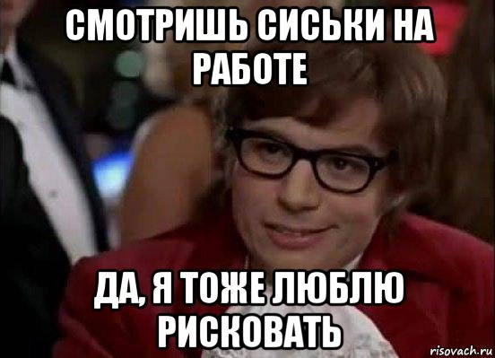 смотришь сиськи на работе да, я тоже люблю рисковать, Мем Остин Пауэрс (я тоже люблю рисковать)