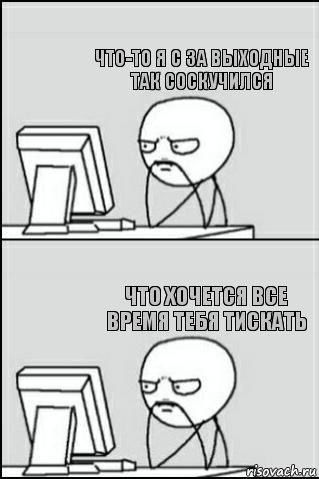   что-то я с за выходные так соскучился что хочется все время тебя тискать