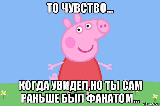 то чувство... когда увидел,но ты сам раньше был фанатом..., Мем Пеппа