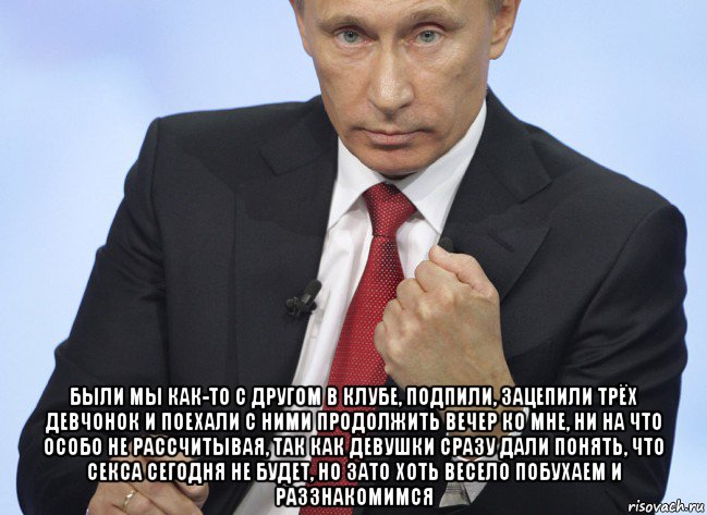  были мы как-то с другом в клубе, подпили, зацепили трёх девчонок и поехали с ними продолжить вечер ко мне, ни на что особо не рассчитывая, так как девушки сразу дали понять, что секса сегодня не будет, но зато хоть весело побухаем и раззнакомимся, Мем Путин показывает кулак