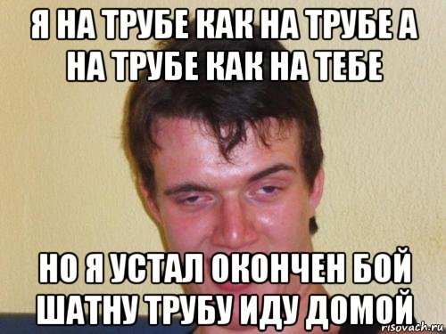 я на трубе как на трубе а на трубе как на тебе но я устал окончен бой шатну трубу иду домой