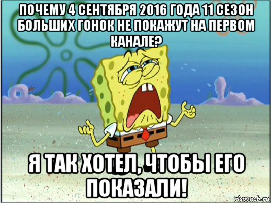 почему 4 сентября 2016 года 11 сезон больших гонок не покажут на первом канале? я так хотел, чтобы его показали!, Мем Спанч Боб плачет