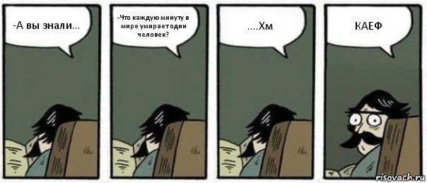 -А вы знали... -Что каждую минуту в мире умирает один человек? ....Хм КАЕФ