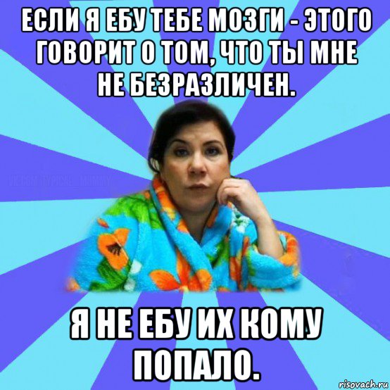 если я ебу тебе мозги - этого говорит о том, что ты мне не безразличен. я не ебу их кому попало., Мем типичная мама