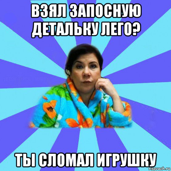 взял запосную детальку лего? ты сломал игрушку, Мем типичная мама