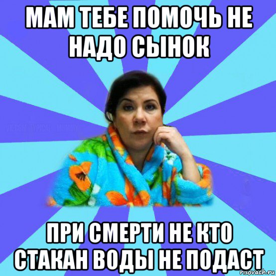 мам тебе помочь не надо сынок при смерти не кто стакан воды не подаст, Мем типичная мама