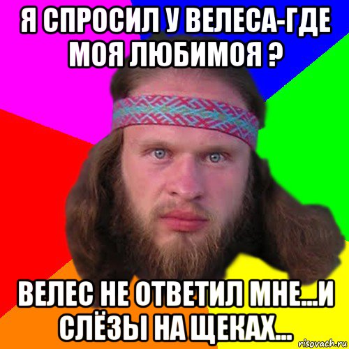 я спросил у велеса-где моя любимоя ? велес не ответил мне...и слёзы на щеках...