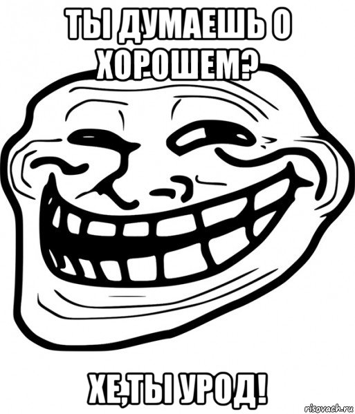 ты думаешь о хорошем? хе,ты урод!