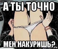 а ты точно мен накуришь?