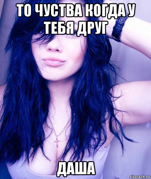 то чуства когда у тебя друг даша