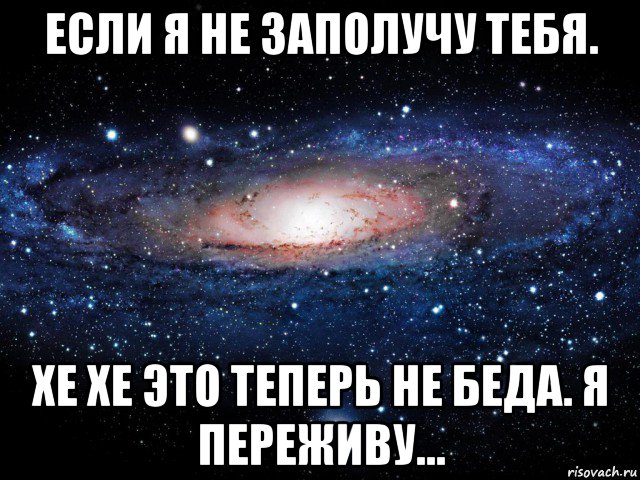 если я не заполучу тебя. хе хе это теперь не беда. я переживу...