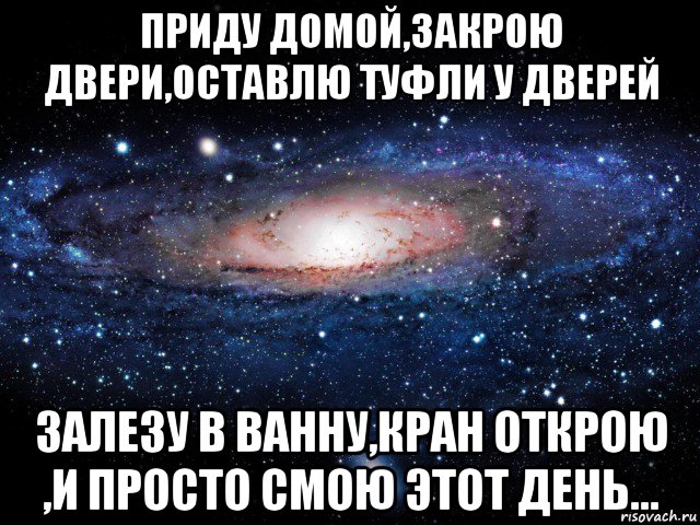 приду домой,закрою двери,оставлю туфли у дверей залезу в ванну,кран открою ,и просто смою этот день...