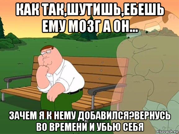 как так,шутишь,ебешь ему мозг а он... зачем я к нему добавился?вернусь во времени и убью себя, Мем Задумчивый Гриффин