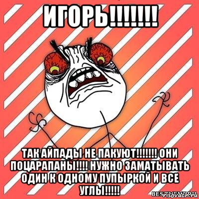 игорь!!!!!!! так айпады не пакуют!!!!!!! они поцарапаны!!!! нужно заматывать один к одному пупыркой и все углы!!!!!